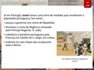 A REVOLUÇÃO FRANCESA DE 1789 E OS SEUS REFLEXOS EM PORTUGAL
Já em Portugal, Junot tomou uma série de medidas que revoltaram a
população portuguesa, tais como:
• passou a governar em nome de Napoleão;
• dissolveu a Junta de Regência nomeada
pelo Príncipe Regente, D. João;
• substituiu a bandeira portuguesa pela
francesa no Castelo de S. Jorge, em Lisboa;
• ordenou às suas tropas que ocupassem
todo o Reino.
Os soldados franceses espalhavam
o terror.
6º
ano
 