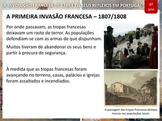 A REVOLUÇÃO FRANCESA DE 1789 E OS SEUS REFLEXOS EM PORTUGAL
Por onde passavam, as tropas francesas
deixavam um rasto de terror. As populações
defendiam-se com as armas de que dispunham.
Muitos tiveram de abandonar os seus bens e
partir à procura de segurança.
À medida que as tropas francesas foram
avançando no terreno, casas, palácios e igrejas
foram assaltados e incendiados.
A PRIMEIRA INVASÃO FRANCESA – 1807/1808
A passagem das tropas francesas deixava
marcas nas populações locais.
6º
ano
 