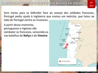 A REVOLUÇÃO FRANCESA DE 1789 E OS SEUS REFLEXOS EM PORTUGAL
Sem meios para se defender face ao avanço dos soldados franceses,
Portugal pediu ajuda à Inglaterra que enviou um exército, que lutou ao
lado de Portugal contra os invasores.
A partir desse momento,
portugueses e ingleses vão
combater os franceses, vencendo-os
nas batalhas de Roliça e do Vimeiro.
6º
ano
 