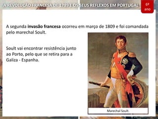 A REVOLUÇÃO FRANCESA DE 1789 E OS SEUS REFLEXOS EM PORTUGAL
A segunda invasão francesa ocorreu em março de 1809 e foi comandada
pelo marechal Soult.
Soult vai encontrar resistência junto
ao Porto, pelo que se retira para a
Galiza - Espanha.
Marechal Soult.
6º
ano
 