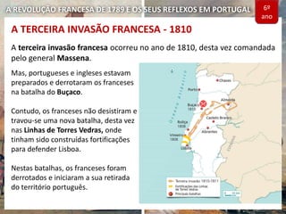 A REVOLUÇÃO FRANCESA DE 1789 E OS SEUS REFLEXOS EM PORTUGAL
A terceira invasão francesa ocorreu no ano de 1810, desta vez comandada
pelo general Massena.
Mas, portugueses e ingleses estavam
preparados e derrotaram os franceses
na batalha do Buçaco.
Contudo, os franceses não desistiram e
travou-se uma nova batalha, desta vez
nas Linhas de Torres Vedras, onde
tinham sido construídas fortificações
para defender Lisboa.
Nestas batalhas, os franceses foram
derrotados e iniciaram a sua retirada
do território português.
A TERCEIRA INVASÃO FRANCESA - 1810
6º
ano
 