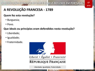 A REVOLUÇÃO FRANCESA DE 1789 E OS SEUS REFLEXOS EM PORTUGAL
Quem fez esta revolução?
• Burguesia;
• Povo.
Que ideais ou princípios eram defendidos nesta revolução?
• Liberdade;
• Igualdade;
• Fraternidade.
A REVOLUÇÃO FRANCESA - 1789
Liberdade, Igualdade, Fraternidade.
6º
ano
 