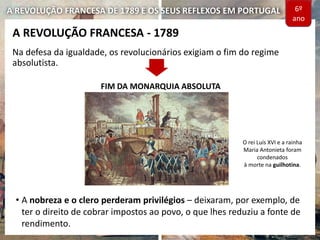 A REVOLUÇÃO FRANCESA DE 1789 E OS SEUS REFLEXOS EM PORTUGAL
Na defesa da igualdade, os revolucionários exigiam o fim do regime
absolutista.
A REVOLUÇÃO FRANCESA - 1789
FIM DA MONARQUIA ABSOLUTA
O rei Luís XVI e a rainha
Maria Antonieta foram
condenados
à morte na guilhotina.
6º
ano
• A nobreza e o clero perderam privilégios – deixaram, por exemplo, de
ter o direito de cobrar impostos ao povo, o que lhes reduziu a fonte de
rendimento.
 