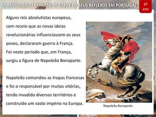 A REVOLUÇÃO FRANCESA DE 1789 E OS SEUS REFLEXOS EM PORTUGAL
Alguns reis absolutistas europeus,
com receio que as novas ideias
revolucionárias influenciassem os seus
povos, declararam guerra à França.
Foi neste período que, em França,
surgiu a figura de Napoleão Bonaparte.
Napoleão comandou as tropas francesas
e foi o responsável por muitas vitórias,
tendo invadido diversos territórios e
construído um vasto império na Europa. Napoleão Bonaparte.
6º
ano
 