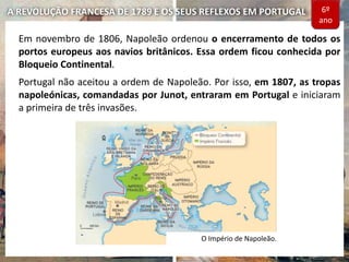 A REVOLUÇÃO FRANCESA DE 1789 E OS SEUS REFLEXOS EM PORTUGAL
Em novembro de 1806, Napoleão ordenou o encerramento de todos os
portos europeus aos navios britânicos. Essa ordem ficou conhecida por
Bloqueio Continental.
Portugal não aceitou a ordem de Napoleão. Por isso, em 1807, as tropas
napoleónicas, comandadas por Junot, entraram em Portugal e iniciaram
a primeira de três invasões.
O Império de Napoleão.
6º
ano
 