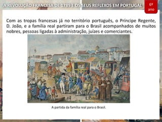 A REVOLUÇÃO FRANCESA DE 1789 E OS SEUS REFLEXOS EM PORTUGAL
Com as tropas francesas já no território português, o Príncipe Regente,
D. João, e a família real partiram para o Brasil acompanhados de muitos
nobres, pessoas ligadas à administração, juízes e comerciantes.
A partida da família real para o Brasil.
6º
ano
 