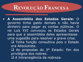 A Assembléia dos Estados Gerais:  O governo tinha gasto demais e não havia dinheiro para pagar as contas públicas. O rei Luís XVI convocou os Estados Gerais para que a assembléia deles apresentasse  uma sugestão para resolver a grave crise. Tinha função consultiva pois o Estado era Absolutista. As propostas do 3° Estado: fim dos privilégios dos nobres. A Intransigência da nobreza. R EVOLUÇÃO  F RANCESA   