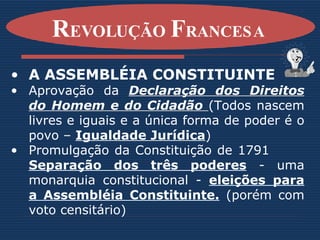 A ASSEMBLÉIA CONSTITUINTE Aprovação da  Declaração dos Direitos do Homem e do Cidadão  (Todos nascem livres e iguais e a única forma de poder é o povo –  Igualdade Jurídica ) Promulgação da Constituição de 1791    Separação dos três poderes  - uma monarquia constitucional -  eleições para a Assembléia Constituinte.  (porém com voto censitário) R EVOLUÇÃO  F RANCESA   