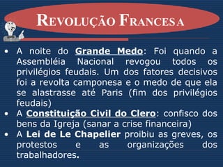 A noite do  Grande Medo : Foi quando a Assembléia Nacional revogou todos os privilégios feudais. Um dos fatores decisivos foi a revolta camponesa e o medo de que ela se alastrasse até Paris (fim dos privilégios feudais) A  Constituição Civil do Clero : confisco dos bens da Igreja (sanar a crise financeira) A  Lei de Le Chapelier  proibiu as greves, os protestos e as organizações dos trabalhadores . R EVOLUÇÃO  F RANCESA   