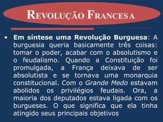 Em síntese uma Revolução Burguesa : A burguesia queria basicamente três coisas: tomar o poder, acabar com o absolutismo e o feudalismo. Quando a Constituição foi promulgada, a França deixava de ser absolutista e se tornava uma monarquia constitucional. Com o  Grande Medo  estavam abolidos os privilégios feudais. Ora, a maioria dos deputados estava ligada com os burgueses. O que significa que ela tinha atingido seus principais objetivos   R EVOLUÇÃO  F RANCESA   