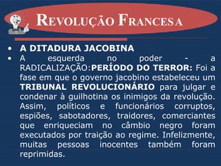 A DITADURA JACOBINA A esquerda no poder - a RADICALIZAÇÃO: PERÍODO DO TERROR:  Foi a fase em que o governo jacobino estabeleceu um  TRIBUNAL REVOLUCIONÁRIO  para julgar e condenar à guilhotina os inimigos da revolução. Assim, políticos e funcionários corruptos, espiões, sabotadores, traidores, comerciantes que enriqueciam no câmbio negro foram executados por traição ao regime. Infelizmente, muitas pessoas inocentes também foram reprimidas.   R EVOLUÇÃO  F RANCESA   