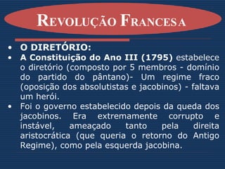 O DIRETÓRIO: A Constituição do Ano III (1795)  estabelece o diretório (composto por 5 membros - domínio do partido do pântano)- Um regime fraco (oposição dos absolutistas e jacobinos) - faltava um herói. Foi o governo estabelecido depois da queda dos jacobinos. Era extremamente corrupto e instável, ameaçado tanto pela direita aristocrática (que queria o retorno do Antigo Regime), como pela esquerda jacobina.   R EVOLUÇÃO  F RANCESA   