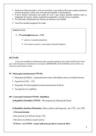 4
 Nesta nova forma de poder o voto era censitário, o que pode-se dizer que o poder continuava
na mãos de poucos, sendo estes uma parte privilegiada, a alta burguesia;
 O povo francês continuaria sem poder de voto, o que acabou gerando conflitos entre os
integrantes do terceiro estado, resultando na separação e criação de novos partidos;
 Foi elaborada a Declaração dos Direitos do Homem e do Cidadão.
 Uma Nova moeda (assignats) foi criada.
DETALHE:
Com essas medidas de afastamento das camadas populares do cenário político fica claro
que a alta burguesia está afrente da revolução LIBERDADE e IGUALDADE eram restritos aos
interesses dessa classe social.
IIª - Monarquia constitucional (1791/92).
 Declaração de Pillnits – reação prussiana contra a Revolução contra a revolução francesa.
 Fuga de Luís XVI – 1791.
 Emigrados X exército popular (comuna insurrecional de Paris).
 Acusação do rei e república.
IIIª - Convenção Nacional (1792/95) - República:
a) República Girondina (1792/93) - Alta burguesia na liderança da França.
b) República Jacobina (Montanha) - Baixa, média e alta burguesias : jun./1793 – jul./1794.
# Foi caracterizada:
- Pela morte de Luís XVI em 21/jan./1793.
- Pelo êxito no combate à reação externa.
- O Terror - set./1793/94 - reação radical dos jacobinos à morte de Mart:
IMPORTANTE:
 1ª constituição francesa – 1791.
 afasta as camadas populares.
 leis contra as greves e associações (Estado burguês).
 