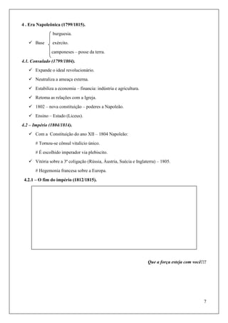7
4 . Era Napoleônica (1799/1815).
burguesia.
 Base exército.
camponeses – posse da terra.
4.1. Consulado (1799/1804).
 Expande o ideal revolucionário.
 Neutraliza a ameaça externa.
 Estabiliza a economia – financia: indústria e agricultura.
 Retoma as relações com a Igreja.
 1802 – nova constituição – poderes a Napoleão.
 Ensino – Estado (Liceus).
4.2 – Império (1804/1814).
 Com a Constituição do ano XII – 1804 Napoleão:
# Tornou-se cônsul vitalício único.
# É escolhido imperador via plebiscito.
 Vitória sobre a 3ª coligação (Rússia, Áustria, Suécia e Inglaterra) – 1805.
# Hegemonia francesa sobre a Europa.
4.2.1 – O fim do império (1812/1815).
Que a força esteja com você!!!
 