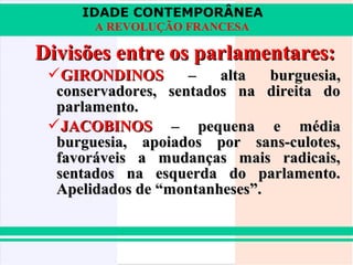 IDADE CONTEMPORÂNEA
       A REVOLUÇÃO FRANCESA

Divisões entre os parlamentares:
 GIRONDINOS        –   alta   burguesia,
  conservadores, sentados na direita do
  parlamento.
 JACOBINOS – pequena e média
  burguesia, apoiados por sans-culotes,
  favoráveis a mudanças mais radicais,
  sentados na esquerda do parlamento.
  Apelidados de “montanheses”.
 