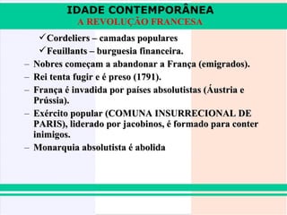 IDADE CONTEMPORÂNEA
              A REVOLUÇÃO FRANCESA
      Cordeliers – camadas populares
      Feuillants – burguesia financeira.
–   Nobres começam a abandonar a França (emigrados).
–   Rei tenta fugir e é preso (1791).
–   França é invadida por países absolutistas (Áustria e
    Prússia).
–   Exército popular (COMUNA INSURRECIONAL DE
    PARIS), liderado por jacobinos, é formado para conter
    inimigos.
–   Monarquia absolutista é abolida
 
