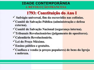 IDADE CONTEMPORÂNEA
         A REVOLUÇÃO FRANCESA
          1793: Constituição do Ano I
 Sufrágio universal, fim da escravidão nas colônias.
Comitê de Salvação Pública (administração e defesa
 externa).
Comitê de Salvação Nacional (segurança interna).
Tribunais Revolucionários (julgamento de opositores).
Calendário Revolucionário.
Lei do Preço Máximo.
Ensino público e gratuito.
Confisco e venda (a preços populares) de bens da Igreja
 e nobreza.
 