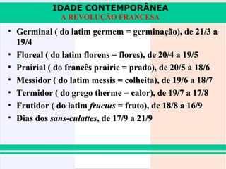 IDADE CONTEMPORÂNEA
              A REVOLUÇÃO FRANCESA
• Germinal ( do latim germem = germinação), de 21/3 a
  19/4
• Floreal ( do latim florens = flores), de 20/4 a 19/5
• Prairial ( do francês prairie = prado), de 20/5 a 18/6
• Messidor ( do latim messis = colheita), de 19/6 a 18/7
• Termidor ( do grego therme = calor), de 19/7 a 17/8
• Frutidor ( do latim fructus = fruto), de 18/8 a 16/9
• Dias dos sans-culattes, de 17/9 a 21/9
 