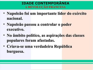 IDADE CONTEMPORÂNEA
            A REVOLUÇÃO FRANCESA

• Napoleão foi um importante líder do exército
  nacional.
• Napoleão passou a controlar o poder
  executivo.
• No âmbito político, as aspirações das classes
  populares foram afastadas.
• Criava-se uma verdadeira República
  burguesa.
 