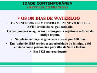 IDADE CONTEMPORÂNEA
               A REVOLUÇÃO FRANCESA


          OS 100 DIAS DE WATERLOO
   • OS VENCEDORES IMPUSERAM UM NOVO REI Luís
                XVIII, irmão do rei guilhotinado.
• Os camponeses se agitaram e a burguesia rejeitou o retorno do
                         antigo regime.
     • Napoleão voltou,mas governou apenas por 100 dias.
  • Em junho de 1815 rendeu a superioridade do inimigo, e foi
       enviado como prisioneiro para ilha de Santa Helena.
                 • Em 1821 morreu doente.
 