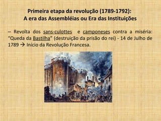 Primeira etapa da revolução (1789-1792):
A era das Assembléias ou Era das Instituições
– Revolta dos sans-culottes e camponeses contra a miséria:
“Queda da Bastilha” (destruição da prisão do rei) - 14 de Julho de
1789  Início da Revolução Francesa.
 