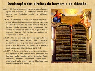 Declaração dos direitos do homem e do cidadão.
Art.1º - Os homens nascem e permanecem livres e
iguais em direitos. As distinções sociais não
podem ser fundadas senão na utilidade
comum.
Art. 4º - A liberdade consiste em poder fazer tudo
o que não prejudique outrem: assim o exercício
dos direitos naturais de cada homem não tem
limites senão aqueles que assegurem aos
outros membros da sociedade o gozo desses
mesmos direitos. Tais limites só podem ser
determinados por lei.(...)
Art. 6º - A lei é a expressão da vontade geral. Todos
os cidadãos têm direito de concorrer
pessoalmente ou pelos seus representantes
para a sua formação. Ela deve ser a mesma
para todos, quer proteja, quer puna. (...)
Art. 10º - A livre comunicação dos pensamentos e
das opiniões é dos direitos mais preciosos do
homem; todo cidadão pode, portanto, falar,
escrever, imprimir livremente, salvo que
responderá pelo abuso dessa liberdade nos
casos determinados por lei. (...)
 