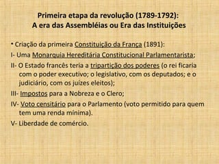 Primeira etapa da revolução (1789-1792):
A era das Assembléias ou Era das Instituições
• Criação da primeira Constituição da França (1891):
I- Uma Monarquia Hereditária Constitucional Parlamentarista;
II- O Estado francês teria a tripartição dos poderes (o rei ficaria
com o poder executivo; o legislativo, com os deputados; e o
judiciário, com os juízes eleitos);
III- Impostos para a Nobreza e o Clero;
IV- Voto censitário para o Parlamento (voto permitido para quem
tem uma renda mínima).
V- Liberdade de comércio.
 