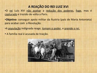 A REAÇÃO DO REI LUIZ XVI
•O rei Luís XVI não aceitar a redução dos poderes, foge, mas é
capturado e trazido de volta a Paris.
•Objetivo: conseguir apoio militar da Áustria (país de Maria Antonieta)
para acabar com a Revolução.
•A população indignada reage, tomam o poder, e prende o rei.
• A família real é acusada de traição.
 