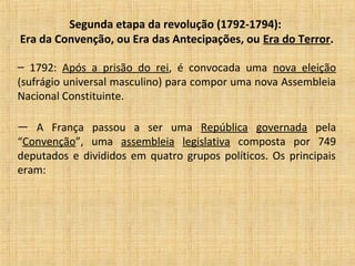 Segunda etapa da revolução (1792-1794):
Era da Convenção, ou Era das Antecipações, ou Era do Terror.
– 1792: Após a prisão do rei, é convocada uma nova eleição
(sufrágio universal masculino) para compor uma nova Assembleia
Nacional Constituinte.
— A França passou a ser uma República governada pela
“Convenção”, uma assembleia legislativa composta por 749
deputados e divididos em quatro grupos políticos. Os principais
eram:
 