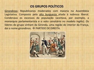 OS GRUPOS POLÍTICOS
Girondinos: Republicanos moderados com maioria na Assembleia
Legislativa. Composto pela alta burguesia aliada à nobreza liberal.
Condenava os excessos da população (aceitava, por exemplo, a
monarquia parlamentarista e o voto censitário no modelo inglês). Os
líderes do grupo vinham da Gironda, uma região do interior da França,
daí o nome girondinos.  PARTIDO DE DIREITA.
 