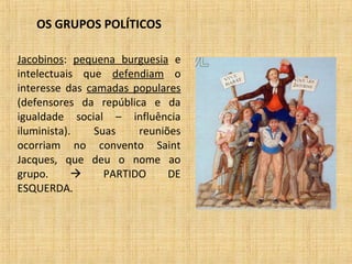 OS GRUPOS POLÍTICOS
Jacobinos: pequena burguesia e
intelectuais que defendiam o
interesse das camadas populares
(defensores da república e da
igualdade social – influência
iluminista). Suas reuniões
ocorriam no convento Saint
Jacques, que deu o nome ao
grupo.  PARTIDO DE
ESQUERDA.
 