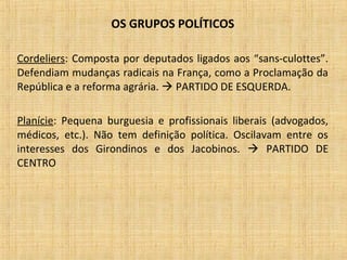 OS GRUPOS POLÍTICOS
Cordeliers: Composta por deputados ligados aos “sans-culottes”.
Defendiam mudanças radicais na França, como a Proclamação da
República e a reforma agrária.  PARTIDO DE ESQUERDA.
Planície: Pequena burguesia e profissionais liberais (advogados,
médicos, etc.). Não tem definição política. Oscilavam entre os
interesses dos Girondinos e dos Jacobinos.  PARTIDO DE
CENTRO
 