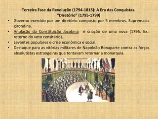 Terceira Fase da Revolução (1794-1815): A Era das Conquistas.
“Diretório” (1795-1799)
• Governo exercido por um diretório composto por 5 membros. Supremacia
girondina.
• Anulação da Constituição Jacobina e criação de uma nova (1795. Ex.:
retorno do voto censitário).
• Levantes populares e crise econômica e social.
• Destaque para as vitórias militares de Napoleão Bonaparte contra as forças
absolutistas estrangeiras que tentavam retornar a monarquia.
 
