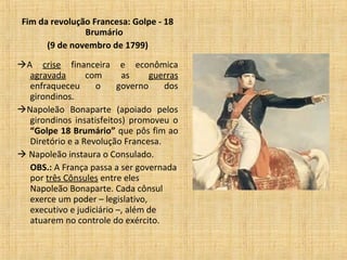 Fim da revolução Francesa: Golpe - 18
Brumário
(9 de novembro de 1799)
A crise financeira e econômica
agravada com as guerras
enfraqueceu o governo dos
girondinos.
Napoleão Bonaparte (apoiado pelos
girondinos insatisfeitos) promoveu o
“Golpe 18 Brumário” que pôs fim ao
Diretório e a Revolução Francesa.
 Napoleão instaura o Consulado.
OBS.: A França passa a ser governada
por três Cônsules entre eles
Napoleão Bonaparte. Cada cônsul
exerce um poder – legislativo,
executivo e judiciário –, além de
atuarem no controle do exército.
 