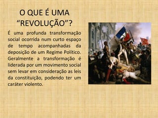 O QUE É UMA
“REVOLUÇÃO”?
É uma profunda transformação
social ocorrida num curto espaço
de tempo acompanhadas da
deposição de um Regime Político.
Geralmente a transformação é
liderada por um movimento social
sem levar em consideração as leis
da constituição, podendo ter um
caráter violento.
 