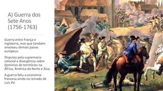 A) Guerra dos
Sete Anos
(1756-1763)
Guerra entre França e
Inglaterra, mas que também
envolveu demais países
europeus.
Disputas pela supremacia
colonial e divergência sobre
domínios de territórios na
África, América do Norte e Ásia.
A guerra faliu a economia
francesa ainda no reinado de
Luís XV.
 