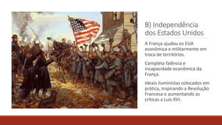 B) Independência
dos Estados Unidos
A França ajudou os EUA
econômica e militarmente em
troca de territórios.
Completa falência e
incapacidade econômica da
França.
Ideais iluministas colocados em
prática, inspirando a Revolução
Francesa e aumentando as
críticas a Luís XVI.
 