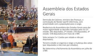 Assembleia dos Estados
Gerais
Demissão de Calonne, ministro das finanças, e
contratação de Necker (perfil reformista, com
proximidade com a população) para o cargo.
Reabertura da Assembleia dos Estados Gerais para dar
maior legitimidade às decisões tomadas pelo rei (1º
estado: 291 deputados; 2º estado: 270 deputados; 3º
estado: 578 deputados) em maio de 1789.
Voto sempre 2 x 1 (votos por estado e não por
deputados).
Terceiro estado se organiza e exige a mudança dos votos
(por deputados e não mais por estados).
Rei determina o fechamento da Assembleia em julho de
1789.
 
