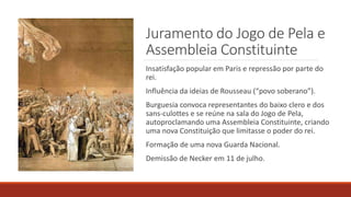Juramento do Jogo de Pela e
Assembleia Constituinte
Insatisfação popular em Paris e repressão por parte do
rei.
Influência da ideias de Rousseau (“povo soberano”).
Burguesia convoca representantes do baixo clero e dos
sans-culottes e se reúne na sala do Jogo de Pela,
autoproclamando uma Assembleia Constituinte, criando
uma nova Constituição que limitasse o poder do rei.
Formação de uma nova Guarda Nacional.
Demissão de Necker em 11 de julho.
 