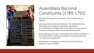 Assembleia Nacional
Constituinte (1789-1792)
Atuação da burguesia nas cidades e dos camponeses no
interior.
Declaração dos Direitos do Homem e do Cidadão (fim das
distinções de nascimento, Liberdade, Igualdade e
Fraternidade) em 26/08/1789: declaração que serve para os
franceses e homens; defesa da propriedade privada.
Marie Olympe de Gouges: Declaração dos Direitos da Mulher e
da Cidadã (1791), texto apresentado à Assembleia Nacional,
recusado pelos deputados.
Constituição: monarquia constitucional com divisão de
poderes e voto censitário.
 