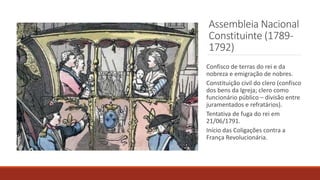 Assembleia Nacional
Constituinte (1789-
1792)
Confisco de terras do rei e da
nobreza e emigração de nobres.
Constituição civil do clero (confisco
dos bens da Igreja; clero como
funcionário público – divisão entre
juramentados e refratários).
Tentativa de fuga do rei em
21/06/1791.
Início das Coligações contra a
França Revolucionária.
 