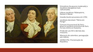 Girondinos (burguesia moderada) x
Jacobinos (burguesia mais
radicalizada).
Líderes jacobinos: Robespierre,
Danton e Marat.
Invasão Austro-prussiana em 1792.
Jacobinos decretam “Pátria em
Perigo”.
Comuna Insurrecional de Paris:
governo jacobino provisório de Paris
na luta contra os invasores.
Prisão de Luís XVI e derrota dos
invasores.
Massacre de setembro: perseguição
aos nobres.
20/09/1792: Proclamação da
República.
 