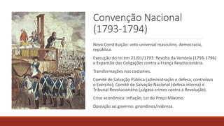 Convenção Nacional
(1793-1794)
Nova Constituição: voto universal masculino, democracia,
república.
Execução do rei em 21/01/1793: Revolta da Vendeia (1793-1796)
e Expansão das Coligações contra a França Revolucionária.
Transformações nos costumes.
Comitê de Salvação Pública (administração e defesa, controlava
o Exército); Comitê de Salvação Nacional (defesa interna) e
Tribunal Revolucionário (julgava crimes contra a Revolução).
Crise econômica: inflação, Lei do Preço Máximo.
Oposição ao governo: girondinos/nobreza.
 