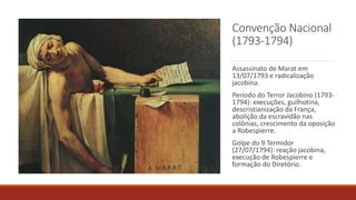 Convenção Nacional
(1793-1794)
Assassinato de Marat em
13/07/1793 e radicalização
jacobina.
Período do Terror Jacobino (1793-
1794): execuções, guilhotina,
descristianização da França,
abolição da escravidão nas
colônias, crescimento da oposição
a Robespierre.
Golpe do 9 Termidor
(27/07/1794): reação jacobina,
execução de Robespierre e
formação do Diretório.
 