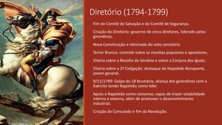 Diretório (1794-1799)
Fim do Comitê de Salvação e do Comitê de Segurança.
Criação do Diretório: governo de cinco diretores, liderado pelos
girondinos.
Nova Constituição e retomada do voto censitário.
Terror Branco: controle sobre as revoltas populares e opositores.
Vitória sobre a Revolta da Vendeia e sobre a Conjura dos Iguais.
Vitória sobre a 2º Coligação: destaque de Napoleão Bonaparte,
jovem general.
9/11/1799: Golpe do 18 Brumário, aliança dos girondinos com o
Exército tendo Napoleão como líder.
Apoio a Napoleão como consenso, capaz de trazer estabilidade
interna e externa, além de promover o desenvolvimento
industrial.
Criação do Consulado e fim da Revolução.
 