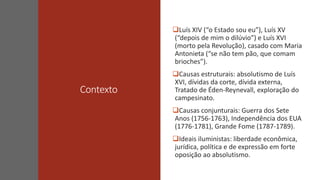 Contexto
Luís XIV (“o Estado sou eu”), Luís XV
(“depois de mim o dilúvio”) e Luís XVI
(morto pela Revolução), casado com Maria
Antonieta (“se não tem pão, que comam
brioches”).
Causas estruturais: absolutismo de Luís
XVI, dívidas da corte, dívida externa,
Tratado de Éden-Reynevall, exploração do
campesinato.
Causas conjunturais: Guerra dos Sete
Anos (1756-1763), Independência dos EUA
(1776-1781), Grande Fome (1787-1789).
Ideais iluministas: liberdade econômica,
jurídica, política e de expressão em forte
oposição ao absolutismo.
 