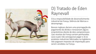 D) Tratado de Éden
Raynevall
Cria a impossibilidade de desenvolvimento
industrial da França, falência de fábricas e
desemprego.
Bancos ingleses dariam uma prorrogação do
pagamento da dívida e renovariam alguns
empréstimos diante de dois compromissos:
1)as receitas da França seriam penhoradas
caso o país não conseguisse pagar e 2) os
produtos industriais fabricados na Inglaterra
não pagavam impostos de importação para
serem vendidos na França.
 