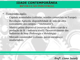 Pioneirismo inglês: Capitais acumulados (colônias, acordos comerciais na Europa). Revolução Agrícola: disponibilidade de mão-de-obra (cercamento dos campos – “enclosures”). Matéria prima disponível (reservas de ferro e carvão e produção de lã – indústria têxtil). Desenvolvimento das Indústrias de base (Siderurgia e Metalurgia) Mercado consumidor (colônias, países europeus e assalariados). 