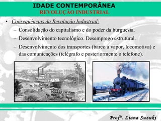 Conseqüências da Revolução Industrial: Consolidação do capitalismo e do poder da burguesia. Desenvolvimento tecnológico. Desemprego estrutural. Desenvolvimento dos transportes (barco a vapor, locomotiva) e das comunicações (telégrafo e posteriormente o telefone). 