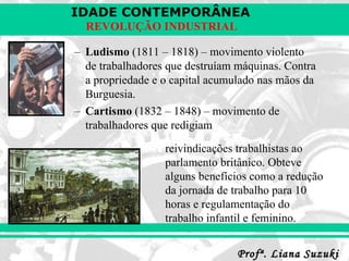 Ludismo  (1811 – 1818) – movimento violento de trabalhadores que destruíam máquinas. Contra a propriedade e o capital acumulado nas mãos da Burguesia. Cartismo  (1832 – 1848) – movimento de trabalhadores que redigiam reivindicações trabalhistas ao parlamento britânico. Obteve alguns benefícios como a redução da jornada de trabalho para 10 horas e regulamentação do trabalho infantil e feminino. 